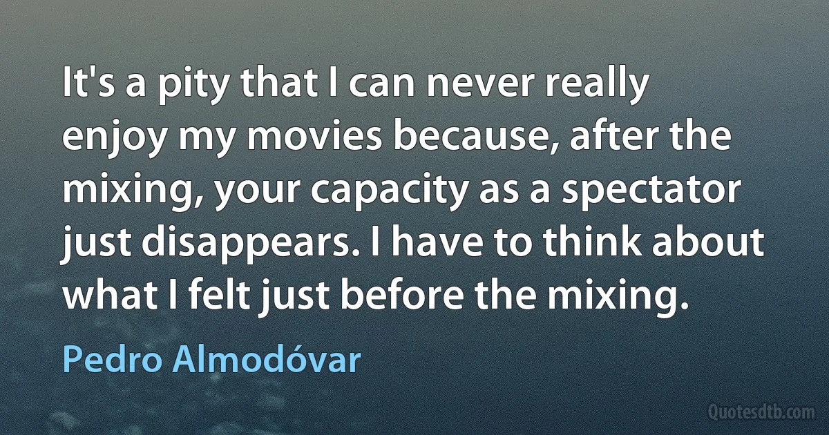 It's a pity that I can never really enjoy my movies because, after the mixing, your capacity as a spectator just disappears. I have to think about what I felt just before the mixing. (Pedro Almodóvar)