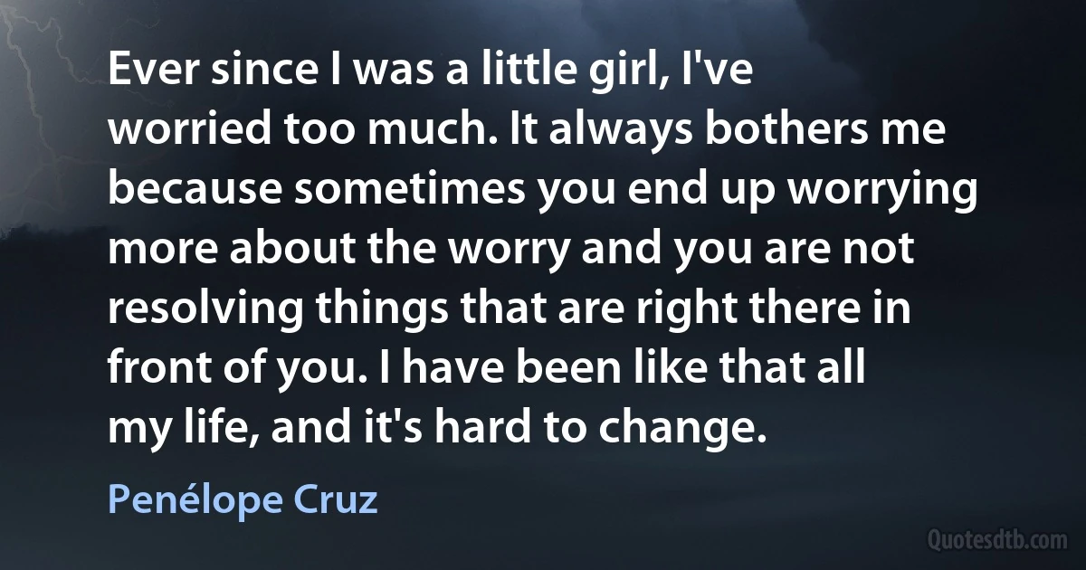 Ever since I was a little girl, I've worried too much. It always bothers me because sometimes you end up worrying more about the worry and you are not resolving things that are right there in front of you. I have been like that all my life, and it's hard to change. (Penélope Cruz)