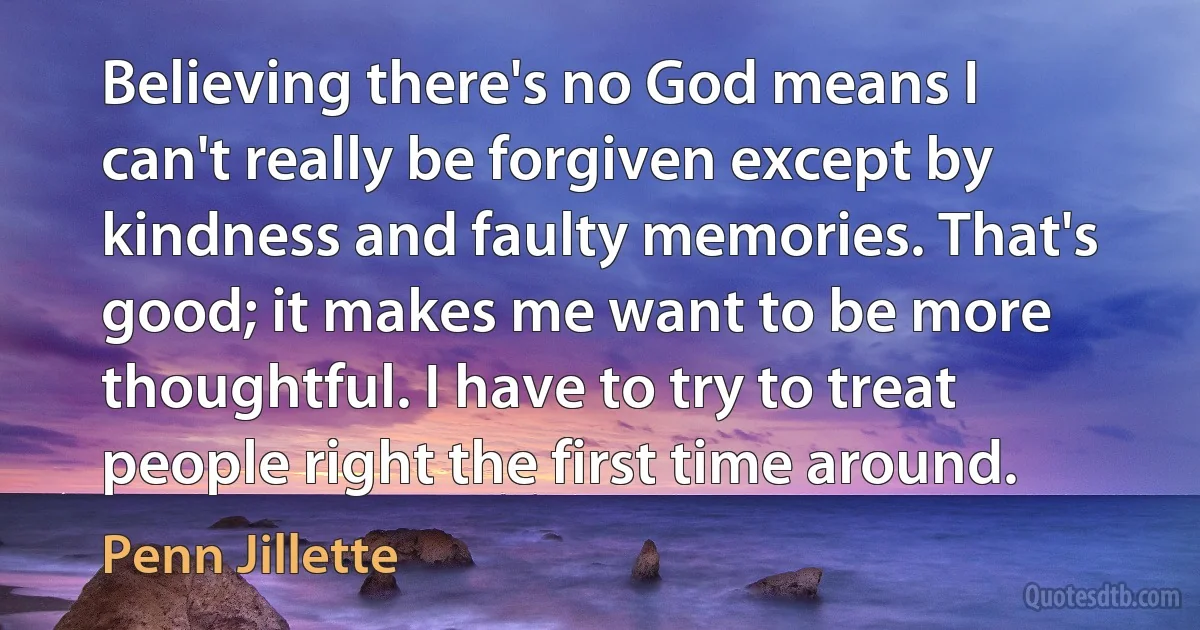 Believing there's no God means I can't really be forgiven except by kindness and faulty memories. That's good; it makes me want to be more thoughtful. I have to try to treat people right the first time around. (Penn Jillette)