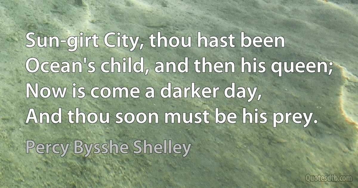 Sun-girt City, thou hast been
Ocean's child, and then his queen;
Now is come a darker day,
And thou soon must be his prey. (Percy Bysshe Shelley)