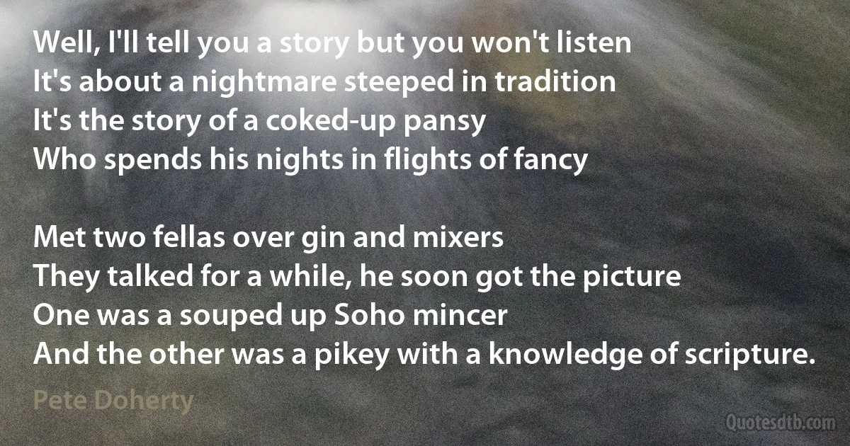 Well, I'll tell you a story but you won't listen
It's about a nightmare steeped in tradition
It's the story of a coked-up pansy
Who spends his nights in flights of fancy

Met two fellas over gin and mixers
They talked for a while, he soon got the picture
One was a souped up Soho mincer
And the other was a pikey with a knowledge of scripture. (Pete Doherty)