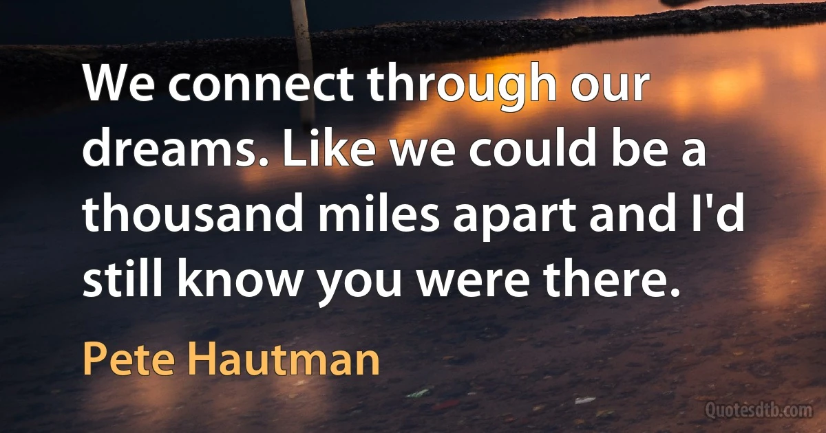 We connect through our dreams. Like we could be a thousand miles apart and I'd still know you were there. (Pete Hautman)