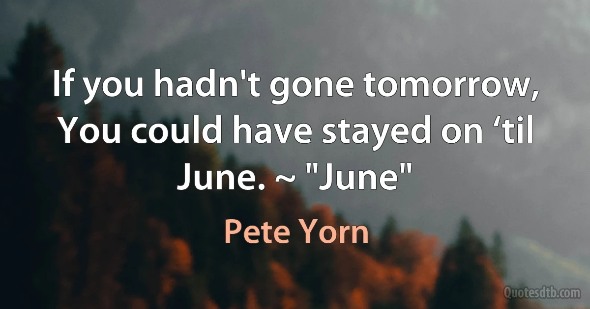 If you hadn't gone tomorrow, You could have stayed on ‘til June. ~ "June" (Pete Yorn)