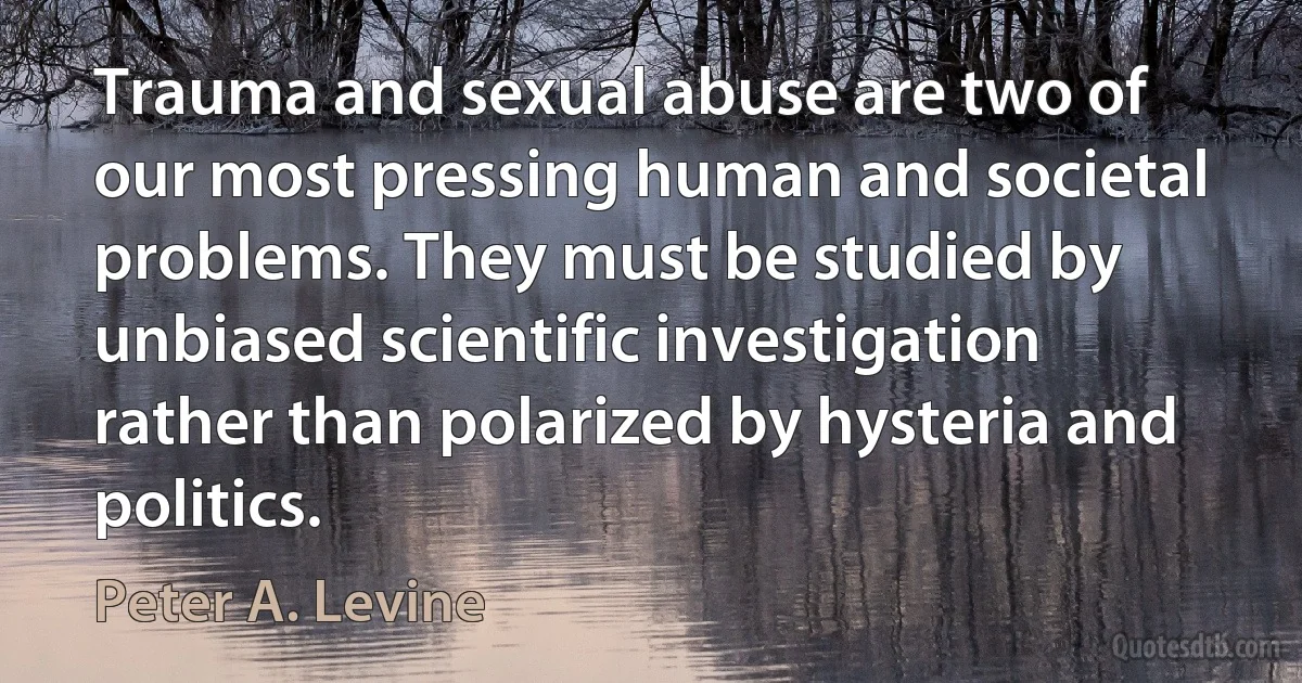 Trauma and sexual abuse are two of our most pressing human and societal problems. They must be studied by unbiased scientific investigation rather than polarized by hysteria and politics. (Peter A. Levine)