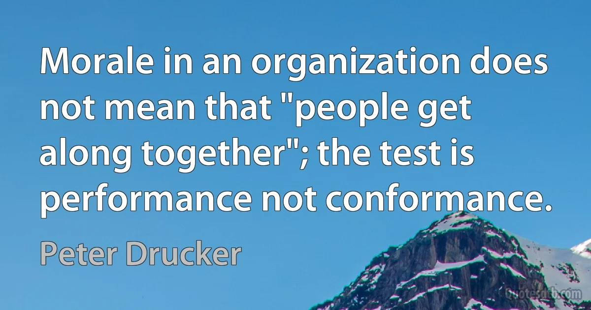 Morale in an organization does not mean that "people get along together"; the test is performance not conformance. (Peter Drucker)