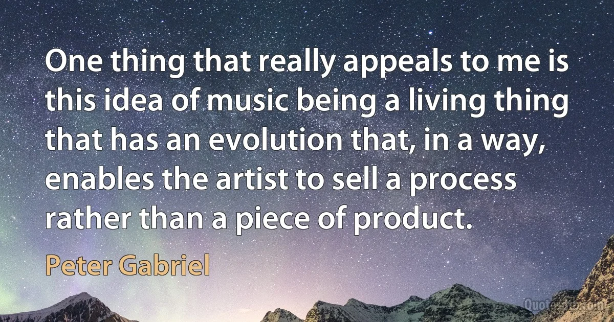 One thing that really appeals to me is this idea of music being a living thing that has an evolution that, in a way, enables the artist to sell a process rather than a piece of product. (Peter Gabriel)