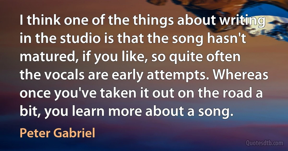 I think one of the things about writing in the studio is that the song hasn't matured, if you like, so quite often the vocals are early attempts. Whereas once you've taken it out on the road a bit, you learn more about a song. (Peter Gabriel)