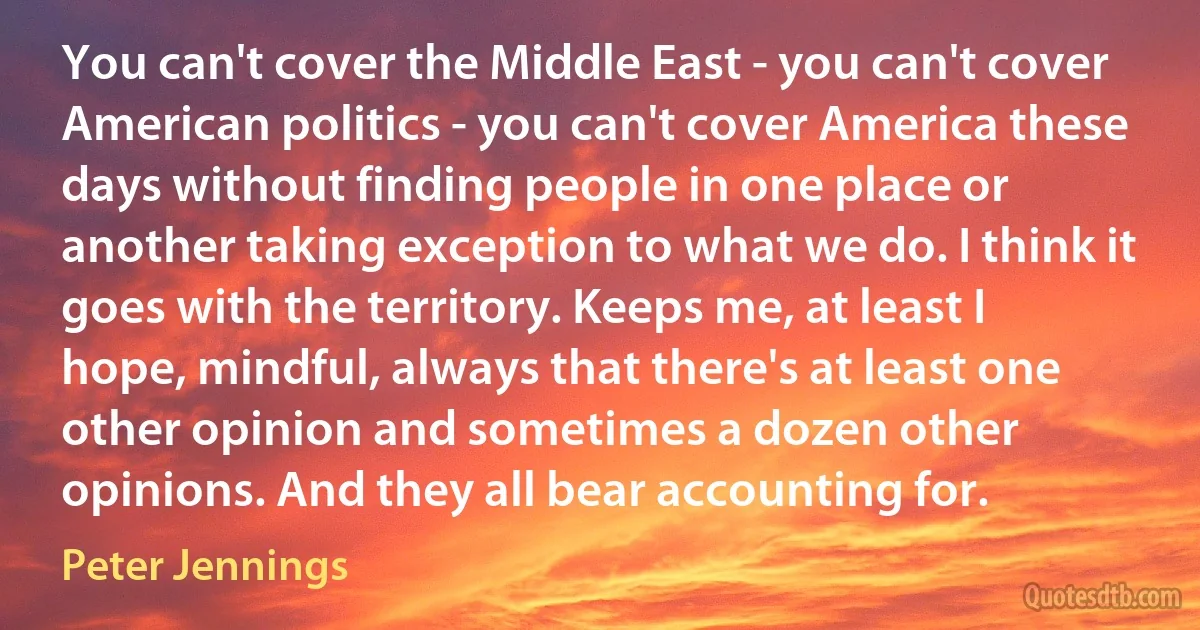 You can't cover the Middle East - you can't cover American politics - you can't cover America these days without finding people in one place or another taking exception to what we do. I think it goes with the territory. Keeps me, at least I hope, mindful, always that there's at least one other opinion and sometimes a dozen other opinions. And they all bear accounting for. (Peter Jennings)