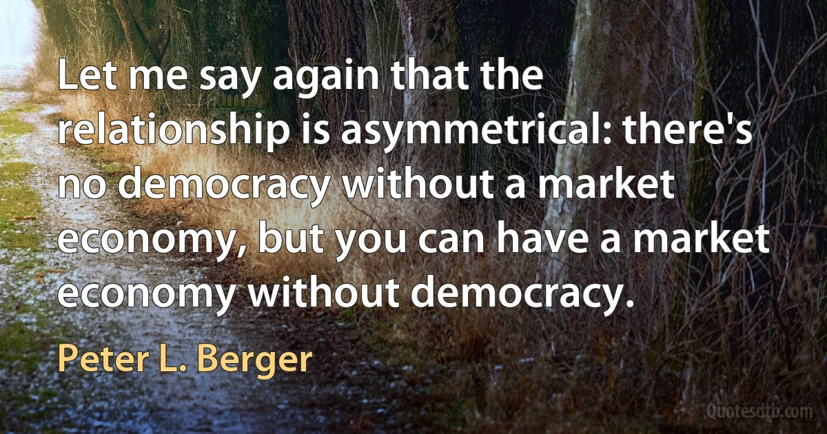 Let me say again that the relationship is asymmetrical: there's no democracy without a market economy, but you can have a market economy without democracy. (Peter L. Berger)