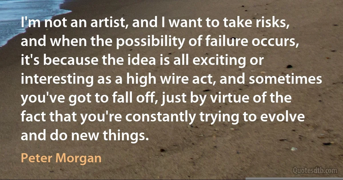 I'm not an artist, and I want to take risks, and when the possibility of failure occurs, it's because the idea is all exciting or interesting as a high wire act, and sometimes you've got to fall off, just by virtue of the fact that you're constantly trying to evolve and do new things. (Peter Morgan)