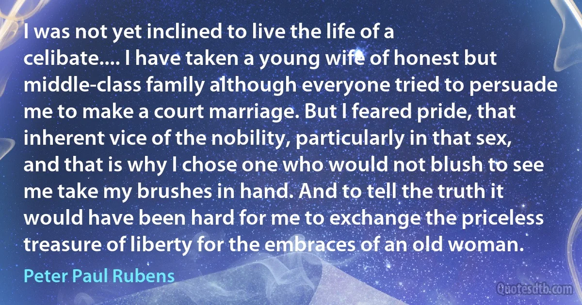 I was not yet inclined to live the life of a celibate.... I have taken a young wife of honest but middle-class family although everyone tried to persuade me to make a court marriage. But I feared pride, that inherent vice of the nobility, particularly in that sex, and that is why I chose one who would not blush to see me take my brushes in hand. And to tell the truth it would have been hard for me to exchange the priceless treasure of liberty for the embraces of an old woman. (Peter Paul Rubens)