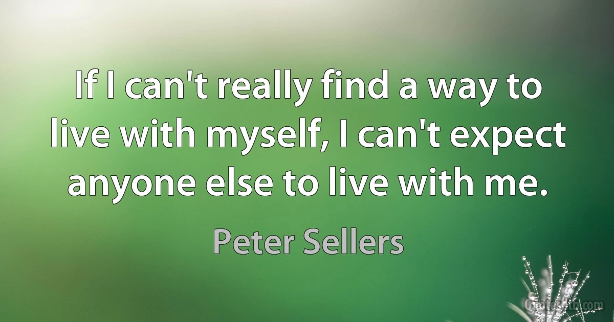 If I can't really find a way to live with myself, I can't expect anyone else to live with me. (Peter Sellers)