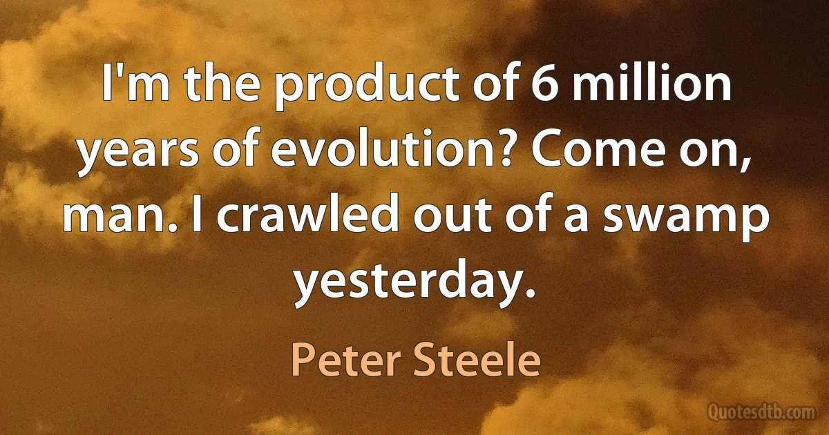 I'm the product of 6 million years of evolution? Come on, man. I crawled out of a swamp yesterday. (Peter Steele)