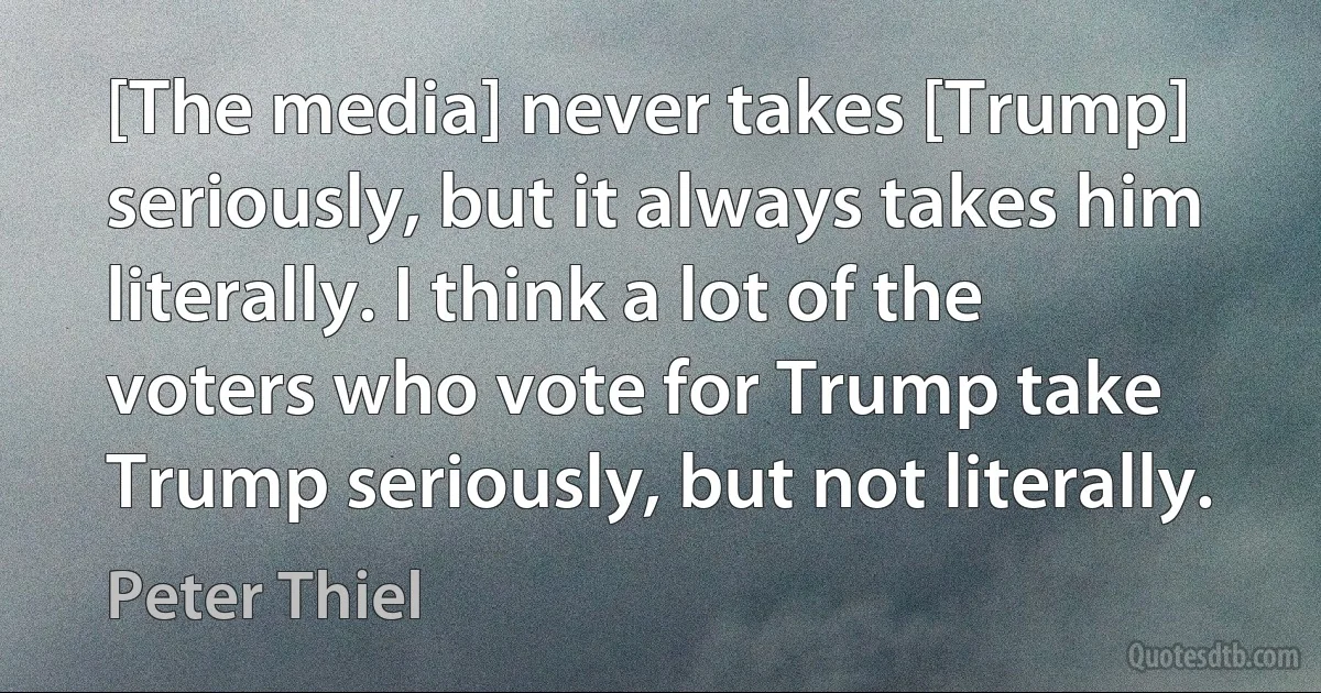 [The media] never takes [Trump] seriously, but it always takes him literally. I think a lot of the voters who vote for Trump take Trump seriously, but not literally. (Peter Thiel)