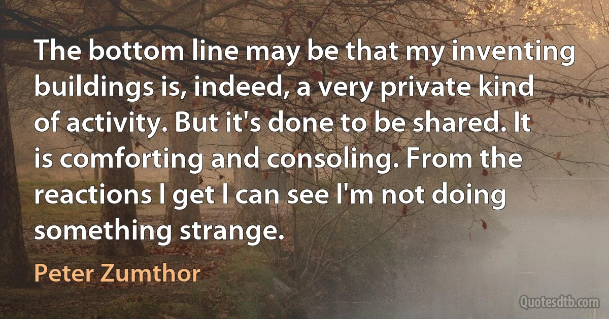 The bottom line may be that my inventing buildings is, indeed, a very private kind of activity. But it's done to be shared. It is comforting and consoling. From the reactions I get I can see I'm not doing something strange. (Peter Zumthor)