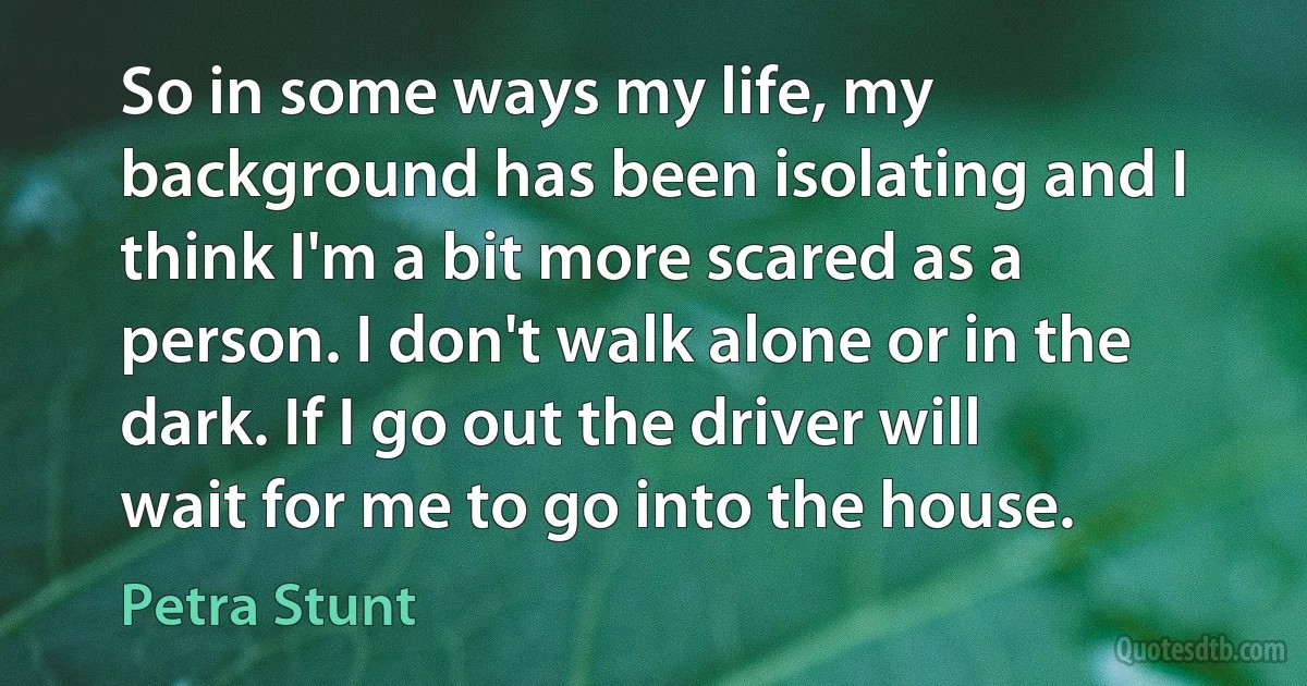 So in some ways my life, my background has been isolating and I think I'm a bit more scared as a person. I don't walk alone or in the dark. If I go out the driver will wait for me to go into the house. (Petra Stunt)