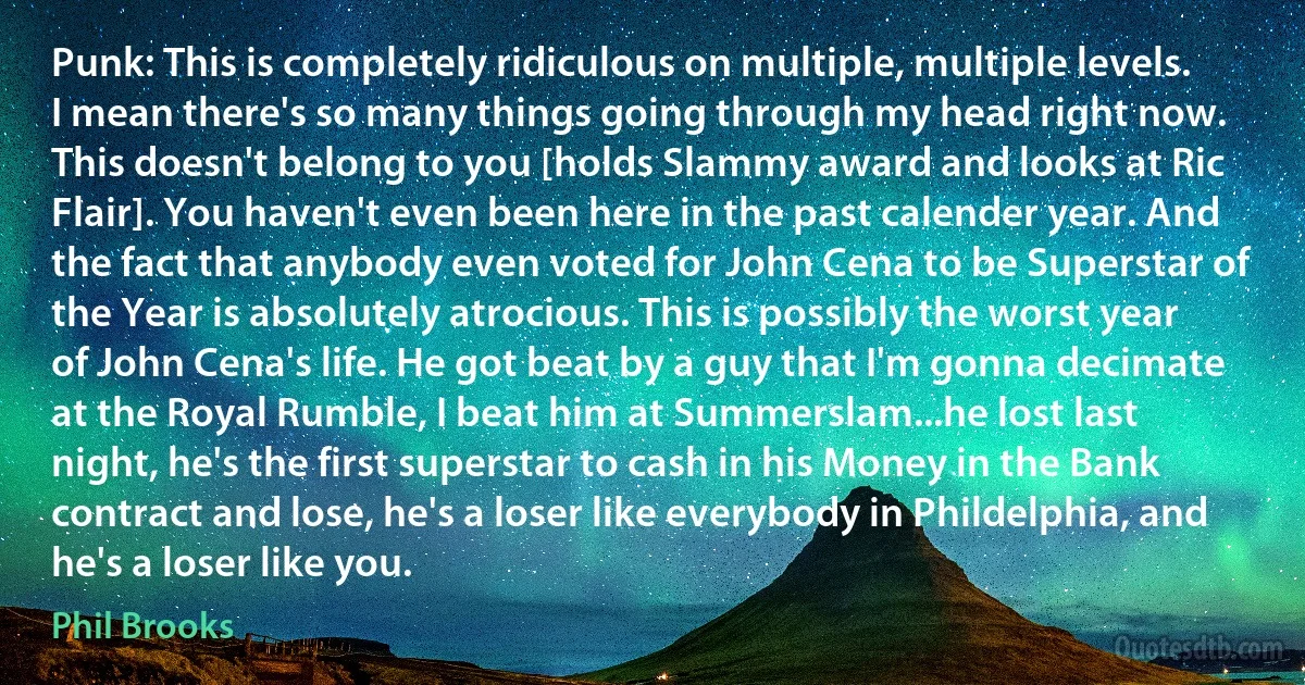 Punk: This is completely ridiculous on multiple, multiple levels. I mean there's so many things going through my head right now. This doesn't belong to you [holds Slammy award and looks at Ric Flair]. You haven't even been here in the past calender year. And the fact that anybody even voted for John Cena to be Superstar of the Year is absolutely atrocious. This is possibly the worst year of John Cena's life. He got beat by a guy that I'm gonna decimate at the Royal Rumble, I beat him at Summerslam...he lost last night, he's the first superstar to cash in his Money in the Bank contract and lose, he's a loser like everybody in Phildelphia, and he's a loser like you. (Phil Brooks)