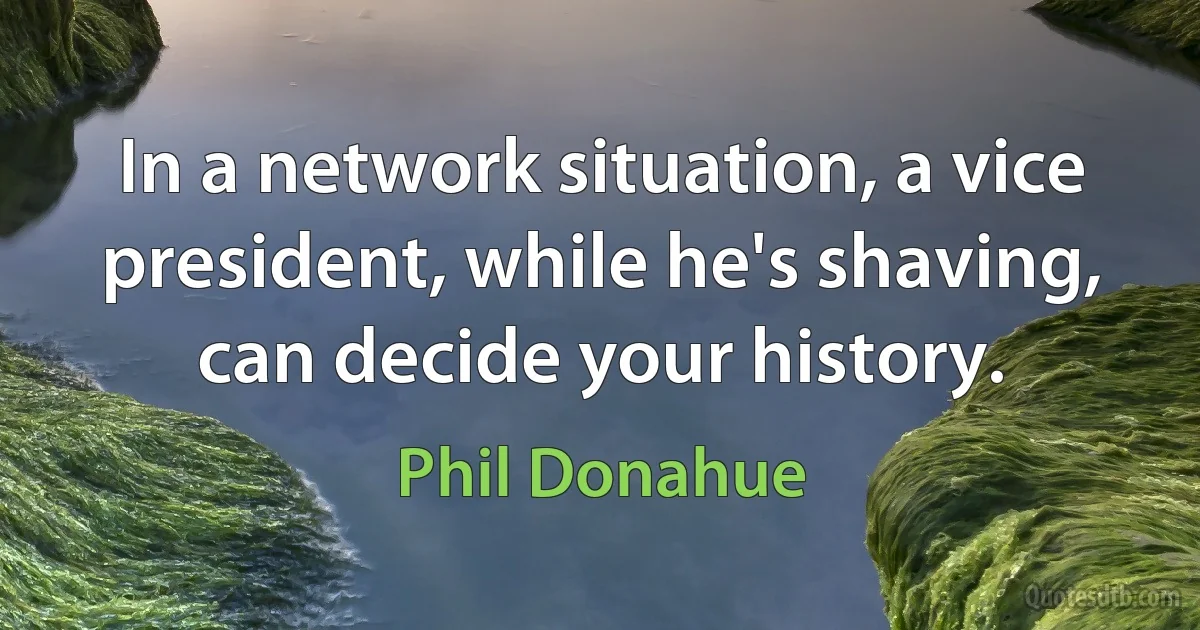 In a network situation, a vice president, while he's shaving, can decide your history. (Phil Donahue)