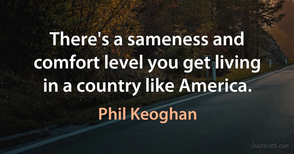 There's a sameness and comfort level you get living in a country like America. (Phil Keoghan)