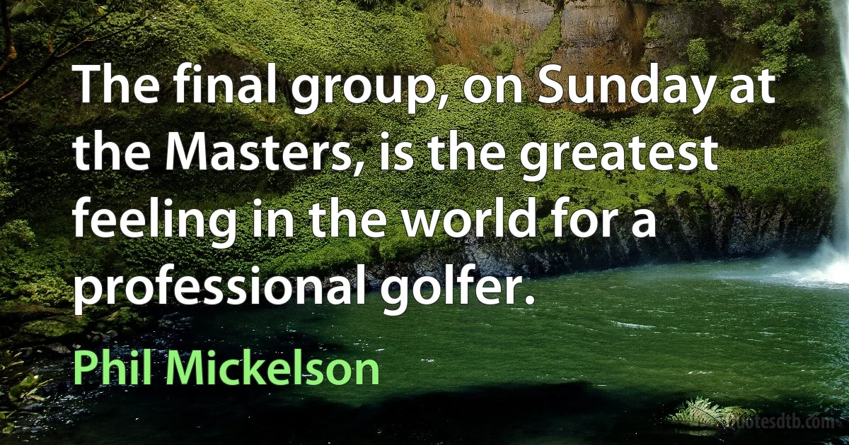 The final group, on Sunday at the Masters, is the greatest feeling in the world for a professional golfer. (Phil Mickelson)