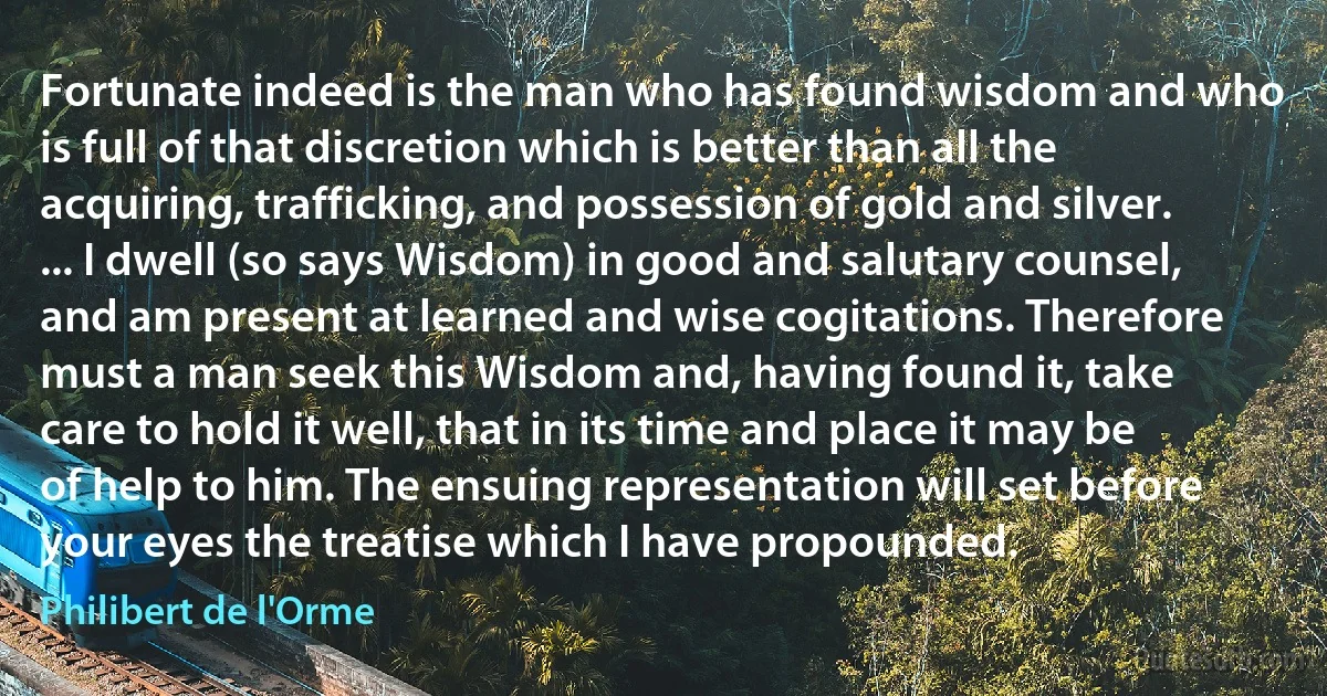 Fortunate indeed is the man who has found wisdom and who is full of that discretion which is better than all the acquiring, trafficking, and possession of gold and silver. ... I dwell (so says Wisdom) in good and salutary counsel, and am present at learned and wise cogitations. Therefore must a man seek this Wisdom and, having found it, take care to hold it well, that in its time and place it may be of help to him. The ensuing representation will set before your eyes the treatise which I have propounded. (Philibert de l'Orme)