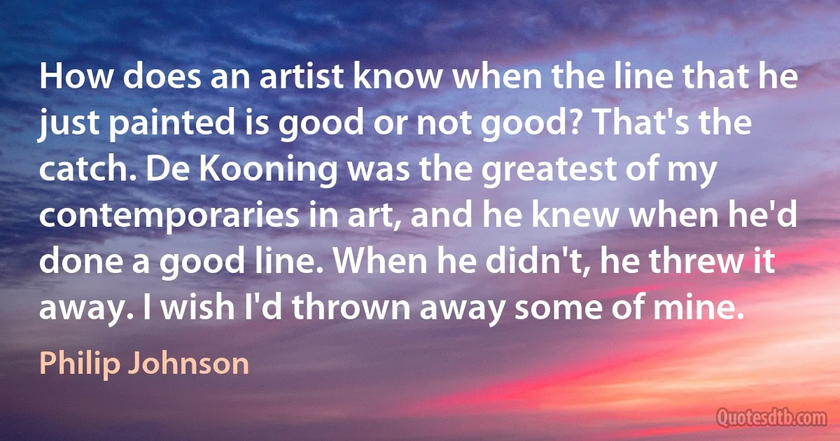 How does an artist know when the line that he just painted is good or not good? That's the catch. De Kooning was the greatest of my contemporaries in art, and he knew when he'd done a good line. When he didn't, he threw it away. I wish I'd thrown away some of mine. (Philip Johnson)