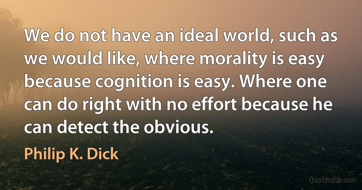 We do not have an ideal world, such as we would like, where morality is easy because cognition is easy. Where one can do right with no effort because he can detect the obvious. (Philip K. Dick)