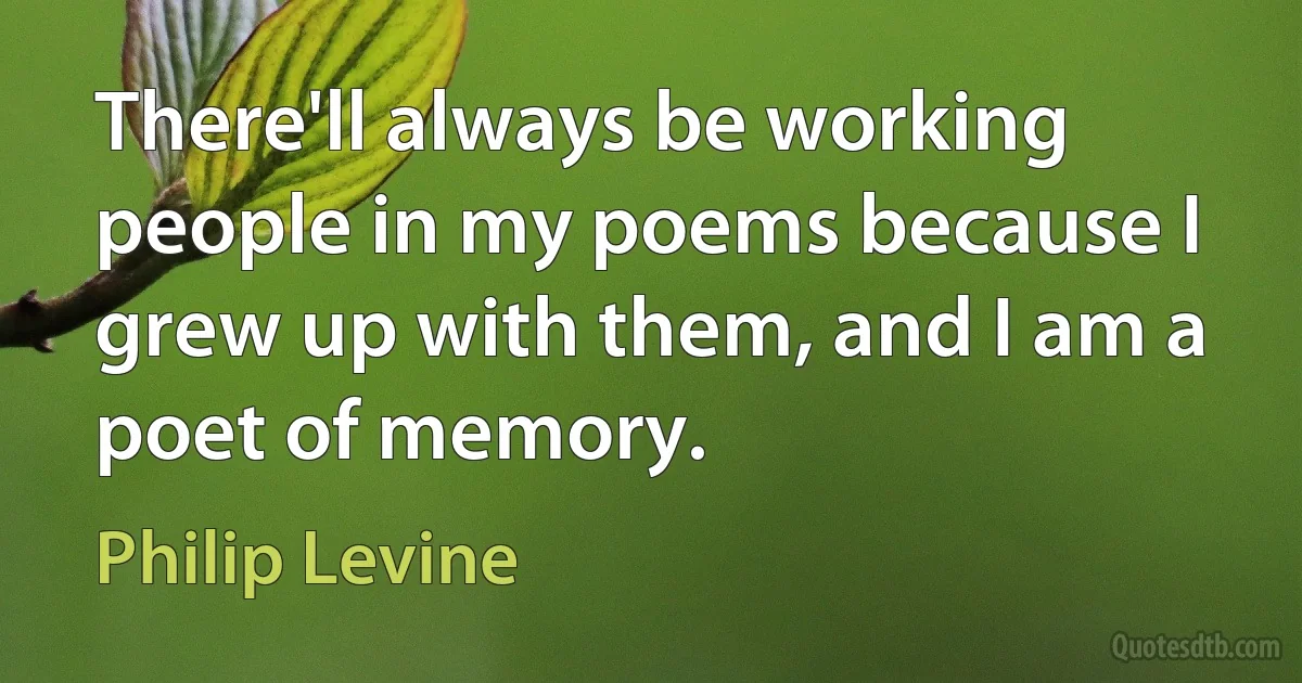 There'll always be working people in my poems because I grew up with them, and I am a poet of memory. (Philip Levine)