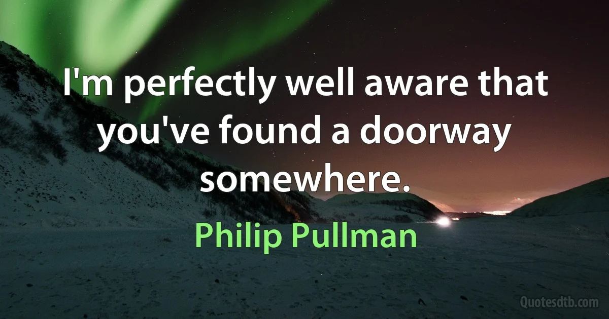 I'm perfectly well aware that you've found a doorway somewhere. (Philip Pullman)