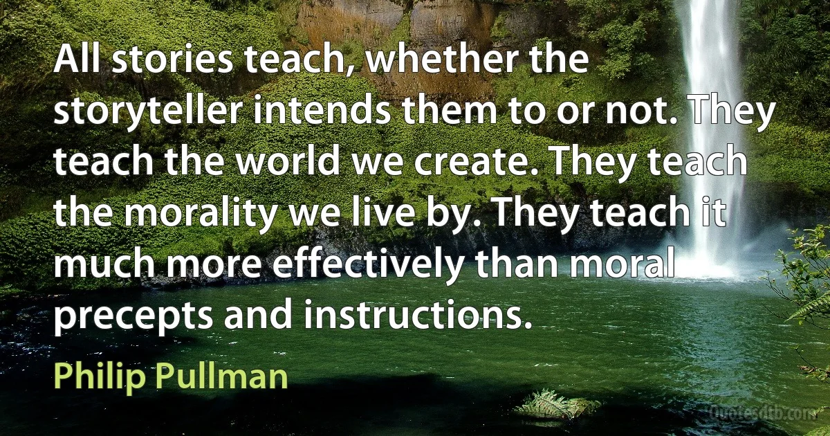 All stories teach, whether the storyteller intends them to or not. They teach the world we create. They teach the morality we live by. They teach it much more effectively than moral precepts and instructions. (Philip Pullman)