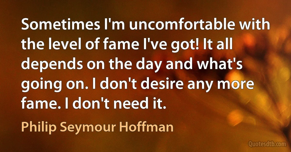 Sometimes I'm uncomfortable with the level of fame I've got! It all depends on the day and what's going on. I don't desire any more fame. I don't need it. (Philip Seymour Hoffman)