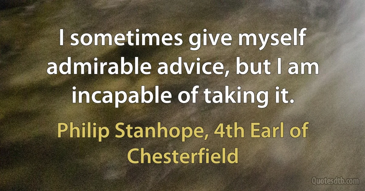 I sometimes give myself admirable advice, but I am incapable of taking it. (Philip Stanhope, 4th Earl of Chesterfield)