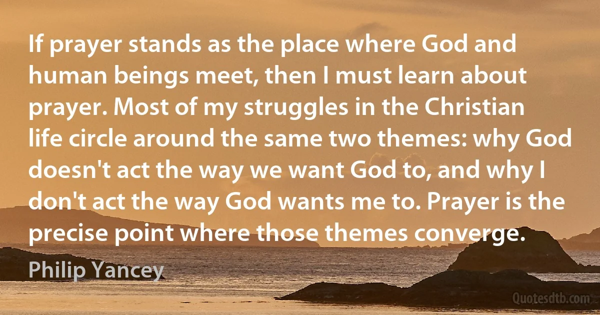 If prayer stands as the place where God and human beings meet, then I must learn about prayer. Most of my struggles in the Christian life circle around the same two themes: why God doesn't act the way we want God to, and why I don't act the way God wants me to. Prayer is the precise point where those themes converge. (Philip Yancey)