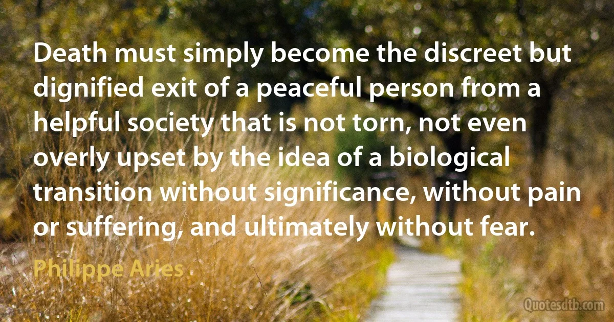 Death must simply become the discreet but dignified exit of a peaceful person from a helpful society that is not torn, not even overly upset by the idea of a biological transition without significance, without pain or suffering, and ultimately without fear. (Philippe Aries)