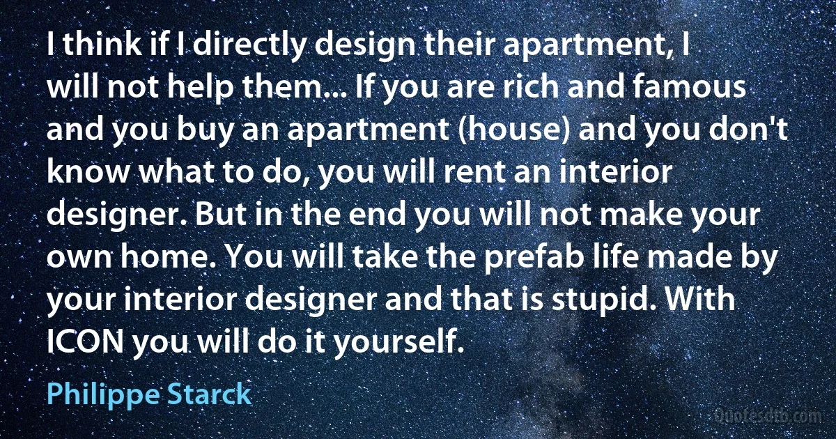 I think if I directly design their apartment, I will not help them... If you are rich and famous and you buy an apartment (house) and you don't know what to do, you will rent an interior designer. But in the end you will not make your own home. You will take the prefab life made by your interior designer and that is stupid. With ICON you will do it yourself. (Philippe Starck)