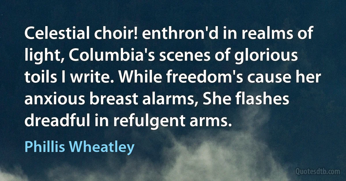 Celestial choir! enthron'd in realms of light, Columbia's scenes of glorious toils I write. While freedom's cause her anxious breast alarms, She flashes dreadful in refulgent arms. (Phillis Wheatley)