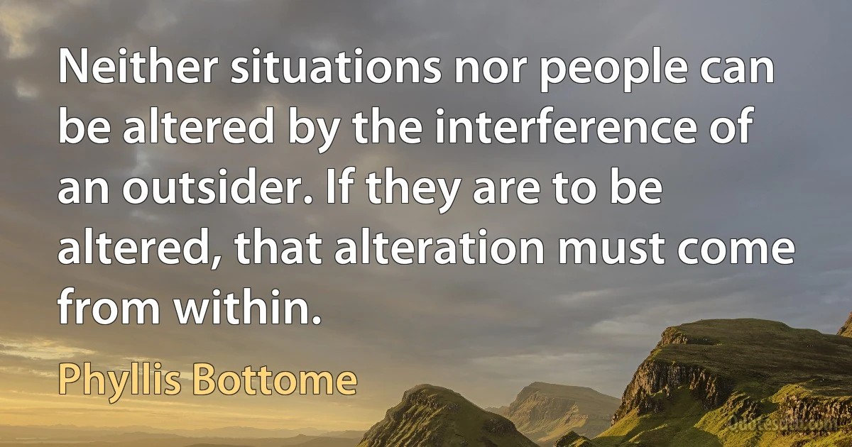 Neither situations nor people can be altered by the interference of an outsider. If they are to be altered, that alteration must come from within. (Phyllis Bottome)