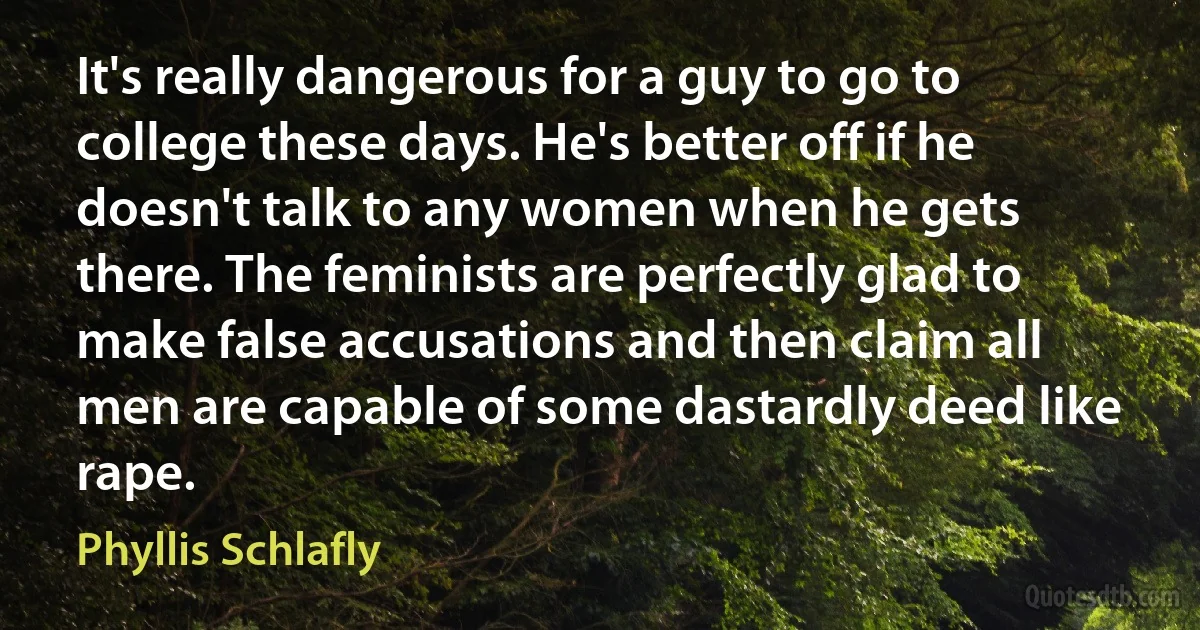 It's really dangerous for a guy to go to college these days. He's better off if he doesn't talk to any women when he gets there. The feminists are perfectly glad to make false accusations and then claim all men are capable of some dastardly deed like rape. (Phyllis Schlafly)