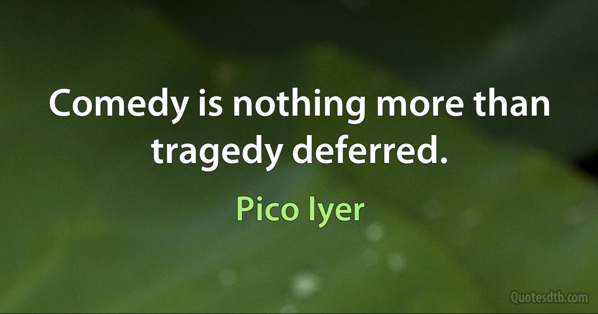 Comedy is nothing more than tragedy deferred. (Pico Iyer)