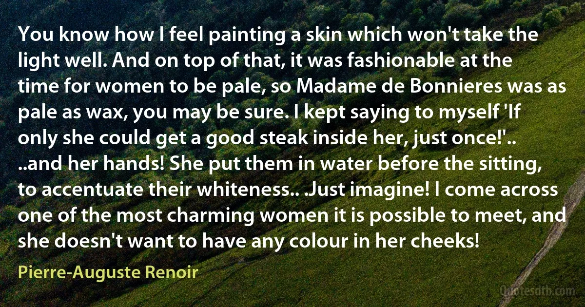 You know how I feel painting a skin which won't take the light well. And on top of that, it was fashionable at the time for women to be pale, so Madame de Bonnieres was as pale as wax, you may be sure. I kept saying to myself 'If only she could get a good steak inside her, just once!'.. ..and her hands! She put them in water before the sitting, to accentuate their whiteness.. .Just imagine! I come across one of the most charming women it is possible to meet, and she doesn't want to have any colour in her cheeks! (Pierre-Auguste Renoir)