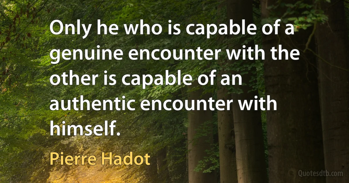 Only he who is capable of a genuine encounter with the other is capable of an authentic encounter with himself. (Pierre Hadot)