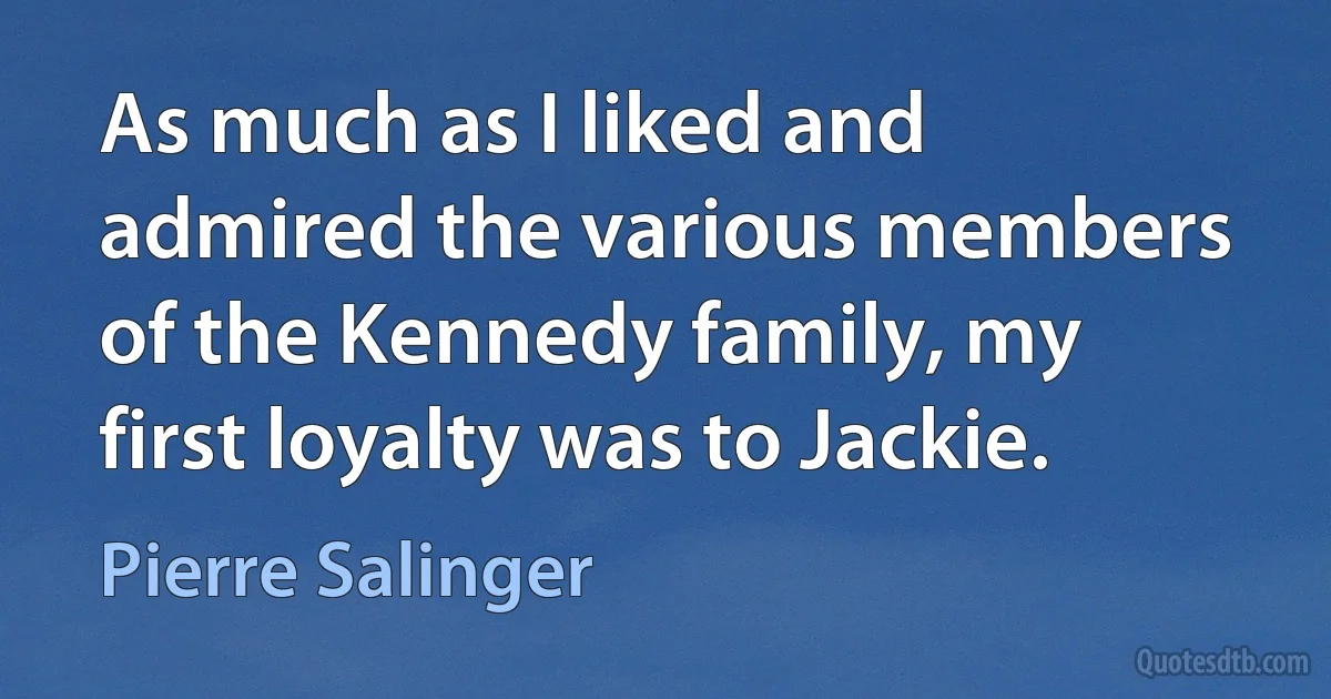 As much as I liked and admired the various members of the Kennedy family, my first loyalty was to Jackie. (Pierre Salinger)