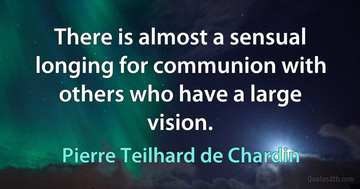 There is almost a sensual longing for communion with others who have a large vision. (Pierre Teilhard de Chardin)