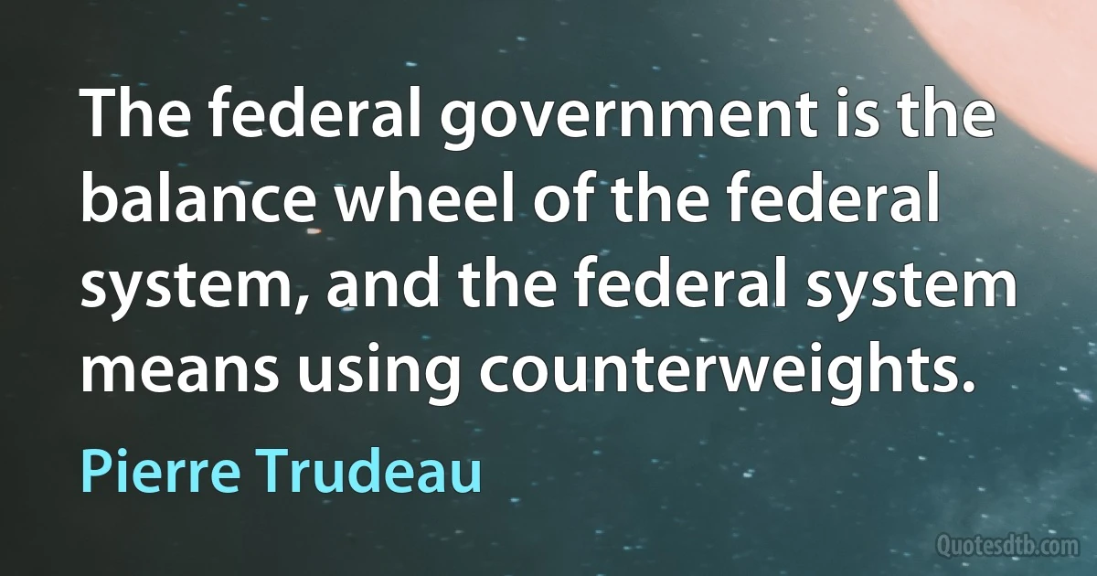 The federal government is the balance wheel of the federal system, and the federal system means using counterweights. (Pierre Trudeau)