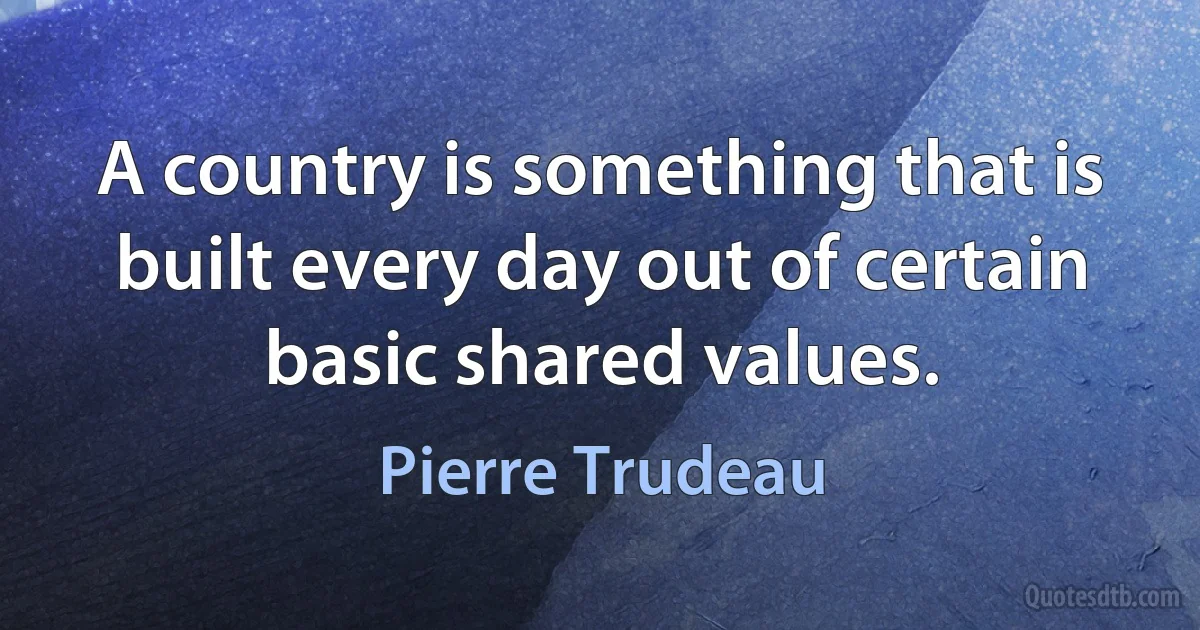 A country is something that is built every day out of certain basic shared values. (Pierre Trudeau)