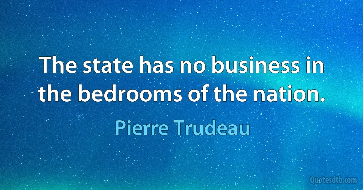 The state has no business in the bedrooms of the nation. (Pierre Trudeau)