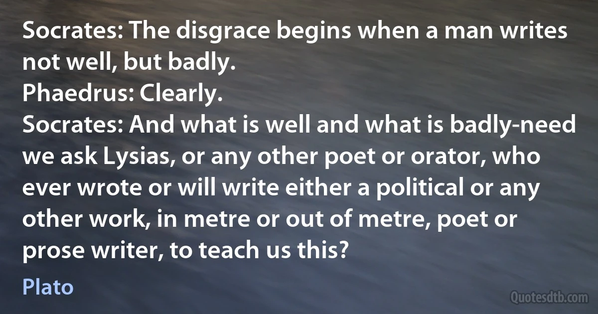 Socrates: The disgrace begins when a man writes not well, but badly.
Phaedrus: Clearly.
Socrates: And what is well and what is badly-need we ask Lysias, or any other poet or orator, who ever wrote or will write either a political or any other work, in metre or out of metre, poet or prose writer, to teach us this? (Plato)