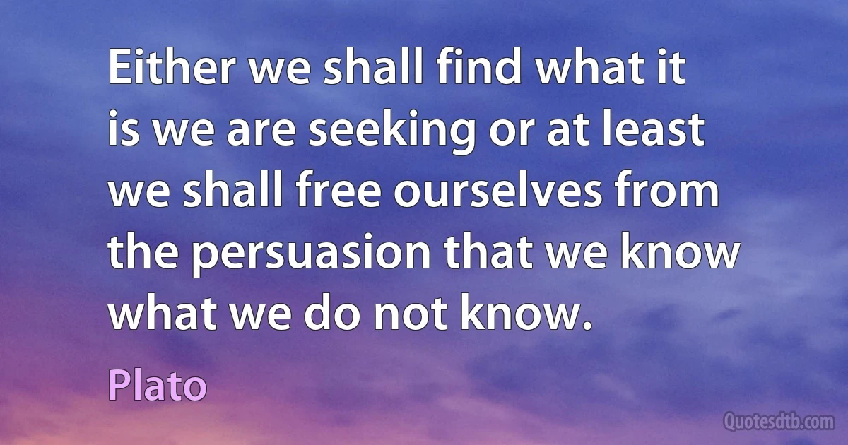 Either we shall find what it is we are seeking or at least we shall free ourselves from the persuasion that we know what we do not know. (Plato)