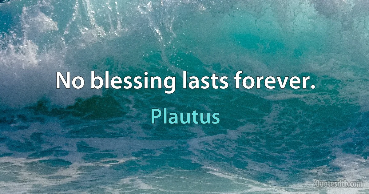 No blessing lasts forever. (Plautus)