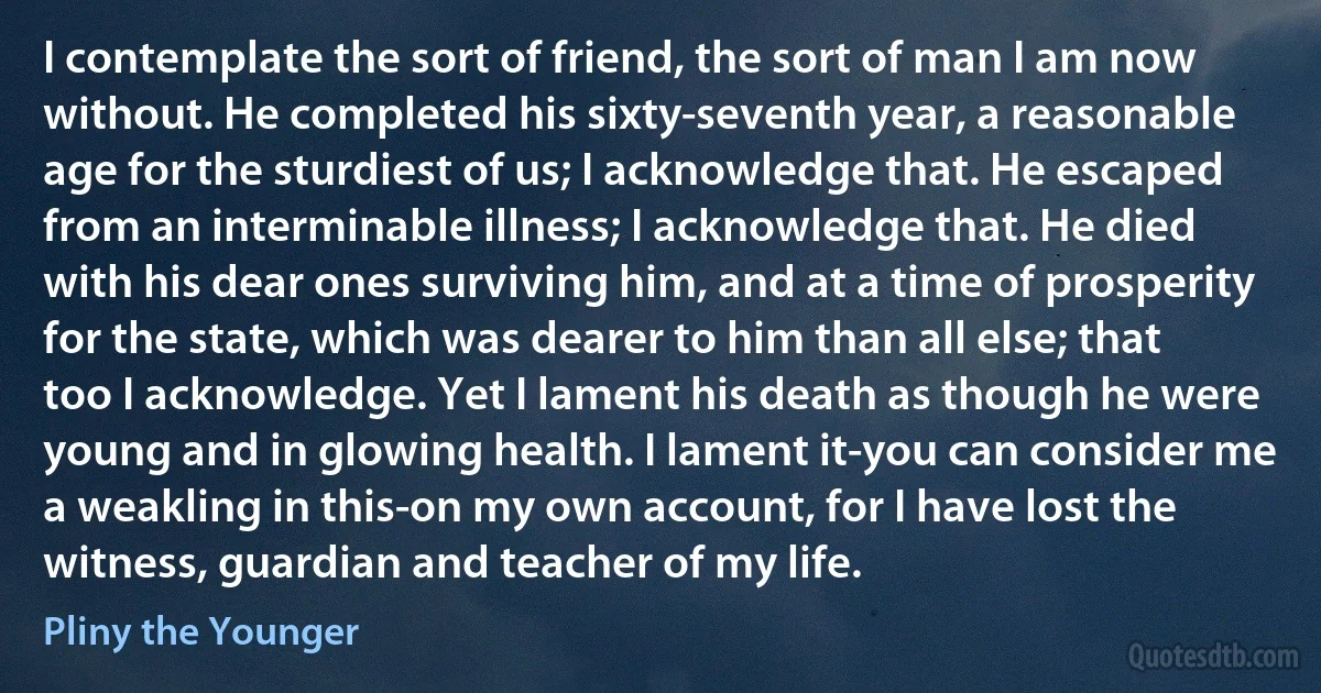 I contemplate the sort of friend, the sort of man I am now without. He completed his sixty-seventh year, a reasonable age for the sturdiest of us; I acknowledge that. He escaped from an interminable illness; I acknowledge that. He died with his dear ones surviving him, and at a time of prosperity for the state, which was dearer to him than all else; that too I acknowledge. Yet I lament his death as though he were young and in glowing health. I lament it-you can consider me a weakling in this-on my own account, for I have lost the witness, guardian and teacher of my life. (Pliny the Younger)